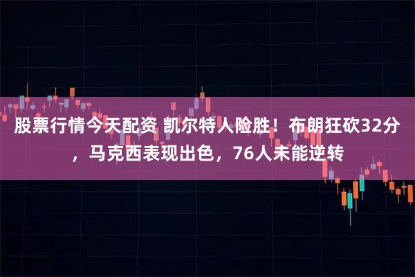 股票行情今天配资 凯尔特人险胜！布朗狂砍32分，马克西表现出色，76人未能逆转