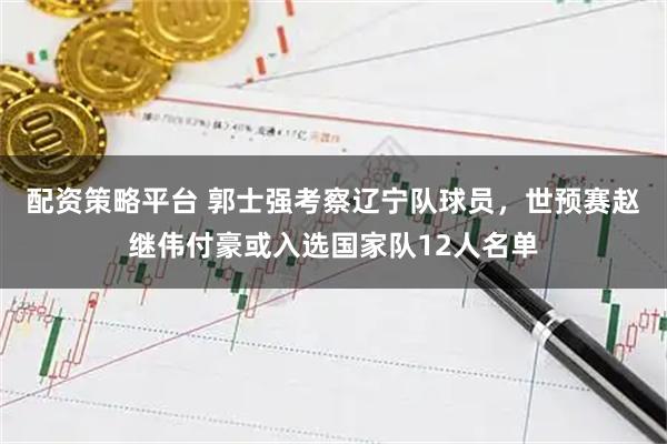 配资策略平台 郭士强考察辽宁队球员，世预赛赵继伟付豪或入选国家队12人名单