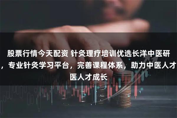 股票行情今天配资 针灸理疗培训优选长洋中医研究院，专业针灸学习平台，完善课程体系，助力中医人才成长