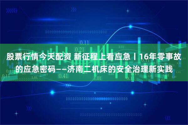 股票行情今天配资 新征程上看应急丨16年零事故的应急密码——济南二机床的安全治理新实践