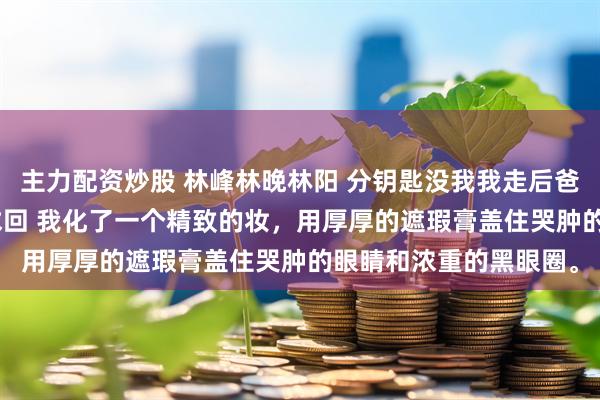 主力配资炒股 林峰林晚林阳 分钥匙没我我走后爸妈哭到瘫狂拨218通求回 我化了一个精致的妆，用厚厚的遮瑕膏盖住哭肿的眼睛和浓重的黑眼圈。