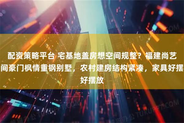 配资策略平台 宅基地盖房想空间规整？福建尚艺空间豪门枫情重钢别墅，农村建房结构紧凑，家具好摆放