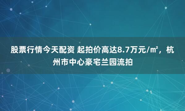 股票行情今天配资 起拍价高达8.7万元/㎡,杭州市中心豪宅兰园流拍