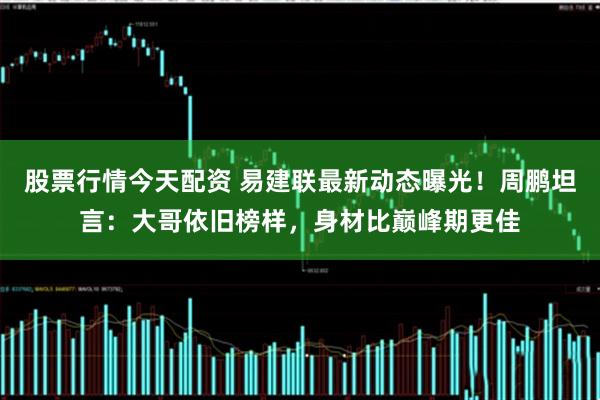 股票行情今天配资 易建联最新动态曝光!周鹏坦言:大哥依旧榜样,身材比巅峰期更佳