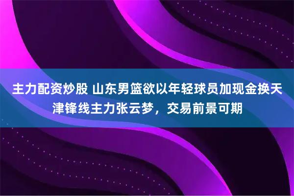 主力配资炒股 山东男篮欲以年轻球员加现金换天津锋线主力张云梦,交易前景可期