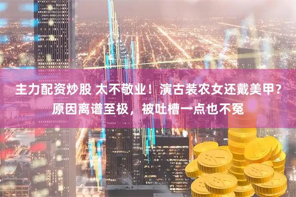 主力配资炒股 太不敬业！演古装农女还戴美甲？原因离谱至极，被吐槽一点也不冤