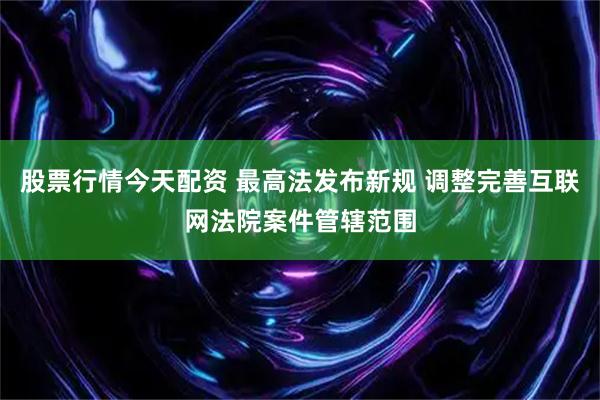 股票行情今天配资 最高法发布新规 调整完善互联网法院案件管辖范围