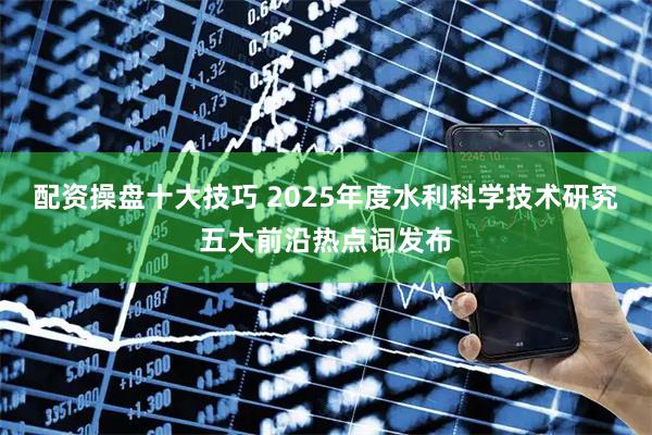 配资操盘十大技巧 2025年度水利科学技术研究五大前沿热点词发布