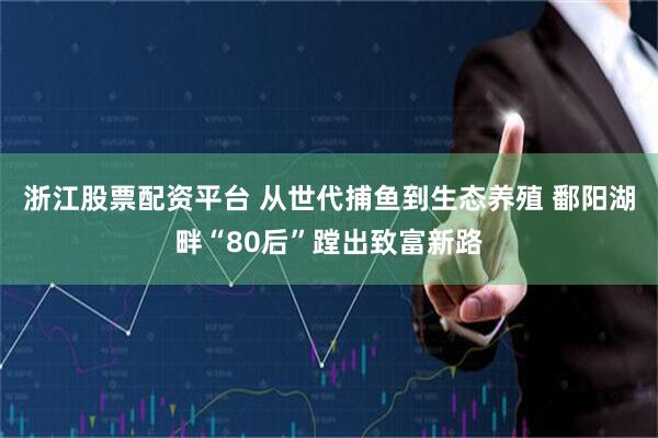 浙江股票配资平台 从世代捕鱼到生态养殖 鄱阳湖畔“80后”蹚出致富新路
