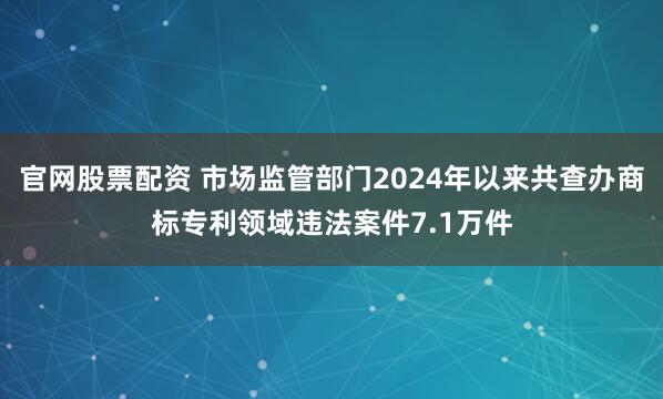 官网股票配资 市场监管部门2024年以来共查办商标专利领域违法案件7.1万件
