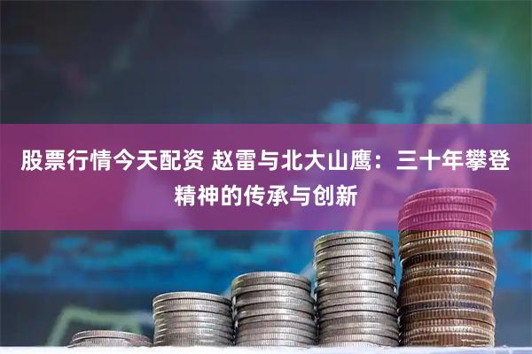 股票行情今天配资 赵雷与北大山鹰:三十年攀登精神的传承与创新
