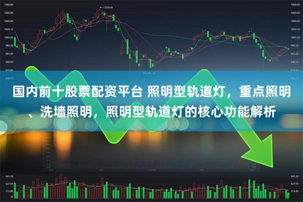 国内前十股票配资平台 照明型轨道灯，重点照明、洗墙照明，照明型轨道灯的核心功能解析